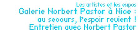 Les artistes et les expos : Galerie Norbert Pastor à Nice : au secours, l’espoir revient ! Entretien avec Norbert Pastor (extrait) par Sophie Braganti